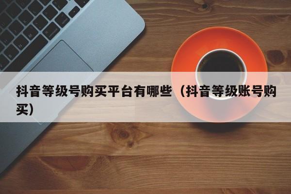 抖音等级号购买平台有哪些(抖音等级账号购买) 抖音等级号购买平台有哪些(抖音等级账号购买)(图1)