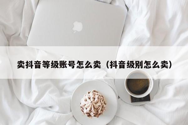 卖抖音等级账号怎么卖(抖音级别怎么卖) 卖抖音等级账号怎么卖(抖音级别怎么卖)(图1)