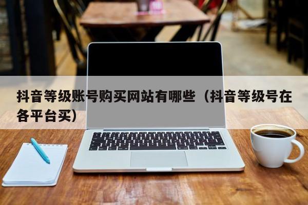 抖音等级账号购买网站有哪些(抖音等级号在各平台买) 抖音等级账号购买网站有哪些(抖音等级号在各平台买)(图1)