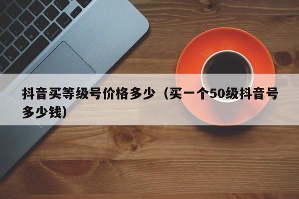 抖音买等级号价格多少(买一个50级抖音号多少钱) 抖音买等级号价格多少(买一个50级抖音号多少钱)(图1)