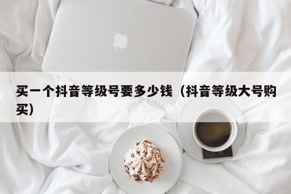 买一个抖音等级号要多少钱(抖音等级大号购买) 买一个抖音等级号要多少钱(抖音等级大号购买)(图1)