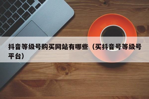 抖音等级号购买网站有哪些(买抖音号等级号平台) 抖音等级号购买网站有哪些(买抖音号等级号平台)(图1)