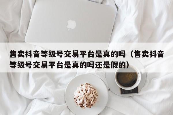 售卖抖音等级号交易平台是真的吗(售卖抖音等级号交易平台是真的吗还是假的) 售卖抖音等级号交易平台是真的吗(售卖抖音等级号交易平台是真的吗还是假的)(图1)