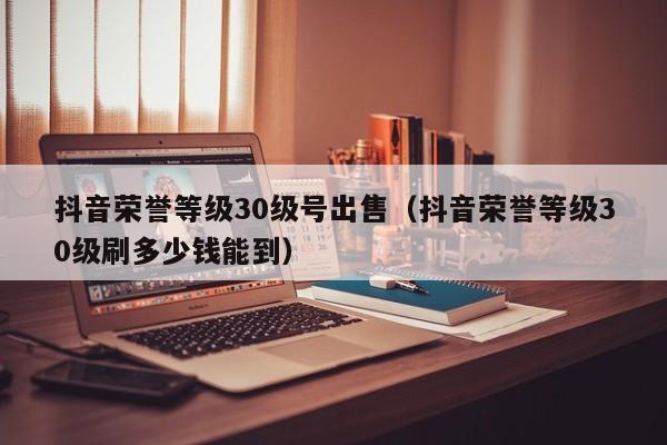 抖音荣誉等级30级号出售(抖音荣誉等级30级刷多少钱能到) 抖音荣誉等级30级号出售(抖音荣誉等级30级刷多少钱能到)(图1)