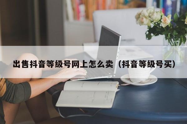 出售抖音等级号网上怎么卖(抖音等级号买) 出售抖音等级号网上怎么卖(抖音等级号买)(图1)