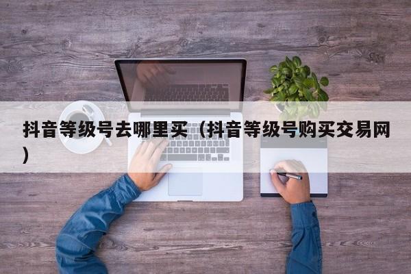 抖音等级号去哪里买(抖音等级号购买交易网) 抖音等级号去哪里买(抖音等级号购买交易网)(图1)