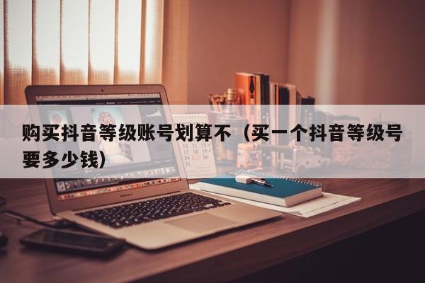 购买抖音等级账号划算不(买一个抖音等级号要多少钱) 购买抖音等级账号划算不(买一个抖音等级号要多少钱)(图1)