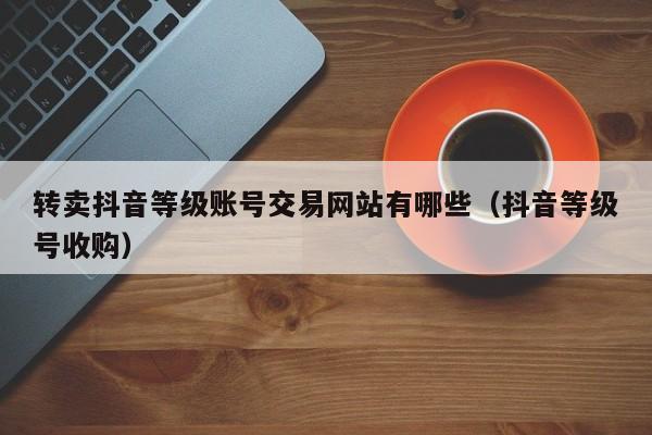转卖抖音等级账号交易网站有哪些(抖音等级号收购) 转卖抖音等级账号交易网站有哪些(抖音等级号收购)(图1)