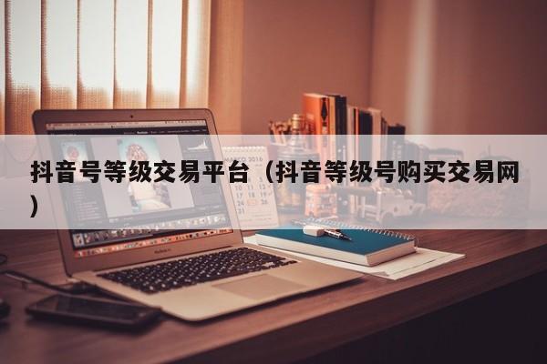 抖音号等级交易平台(抖音等级号购买交易网) 抖音号等级交易平台(抖音等级号购买交易网)(图1)