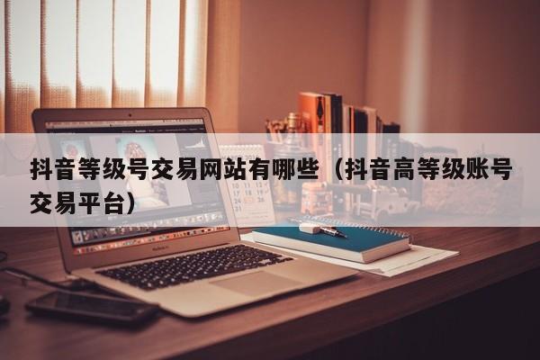 抖音等级号交易网站有哪些(抖音高等级账号交易平台) 抖音等级号交易网站有哪些(抖音高等级账号交易平台)(图1)
