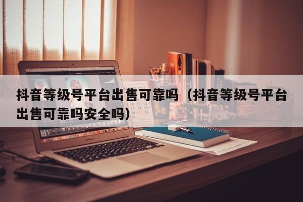 抖音等级号平台出售可靠吗(抖音等级号平台出售可靠吗安全吗) 抖音等级号平台出售可靠吗(抖音等级号平台出售可靠吗安全吗)(图1)