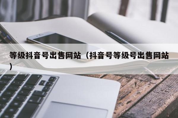 等级抖音号出售网站(抖音号等级号出售网站) 等级抖音号出售网站(抖音号等级号出售网站)(图1)