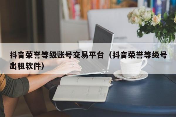 抖音荣誉等级账号交易平台(抖音荣誉等级号出租软件) 抖音荣誉等级账号交易平台(抖音荣誉等级号出租软件)(图1)