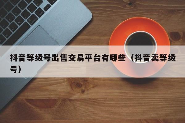 抖音等级号出售交易平台有哪些(抖音卖等级号) 抖音等级号出售交易平台有哪些(抖音卖等级号)(图1)