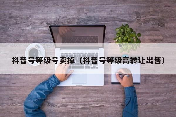 抖音号等级号卖掉(抖音号等级高转让出售) 抖音号等级号卖掉(抖音号等级高转让出售)(图1)