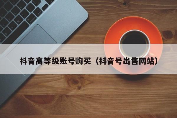 抖音高等级账号购买(抖音号出售网站) 抖音高等级账号购买(抖音号出售网站)(图1)