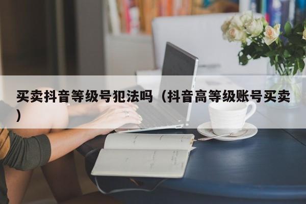 买卖抖音等级号犯法吗(抖音高等级账号买卖) 买卖抖音等级号犯法吗(抖音高等级账号买卖)(图1)