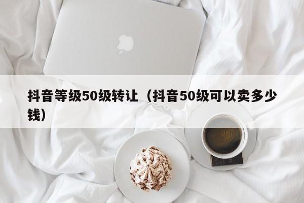 抖音等级50级转让(抖音50级可以卖多少钱) 抖音等级50级转让(抖音50级可以卖多少钱)(图1)
