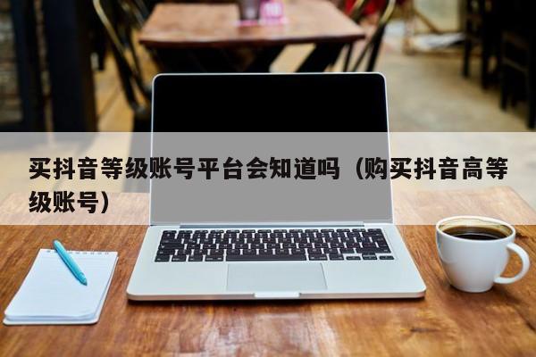 买抖音等级账号平台会知道吗(购买抖音高等级账号) 买抖音等级账号平台会知道吗(购买抖音高等级账号)(图1)