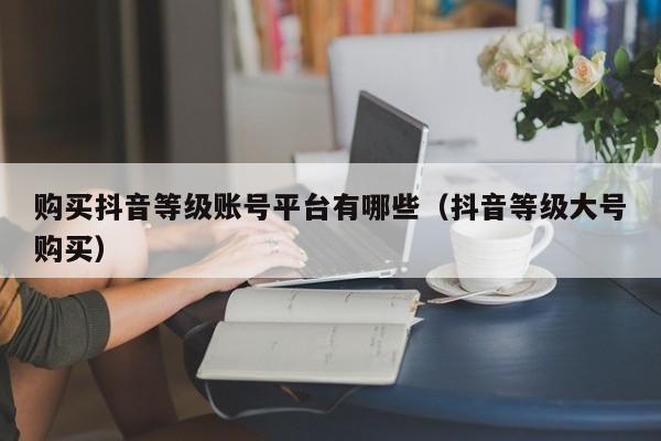 购买抖音等级账号平台有哪些(抖音等级大号购买) 购买抖音等级账号平台有哪些(抖音等级大号购买)(图1)