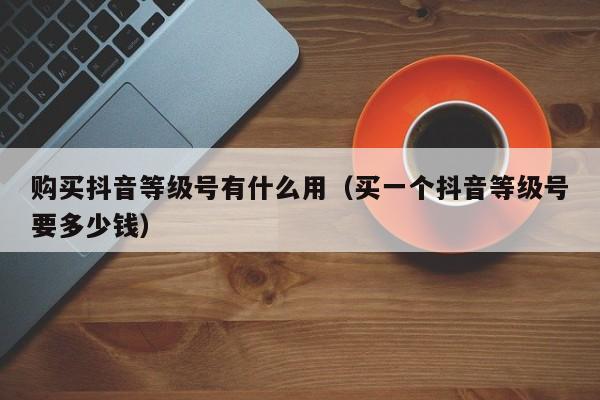 购买抖音等级号有什么用(买一个抖音等级号要多少钱) 购买抖音等级号有什么用(买一个抖音等级号要多少钱)(图1)