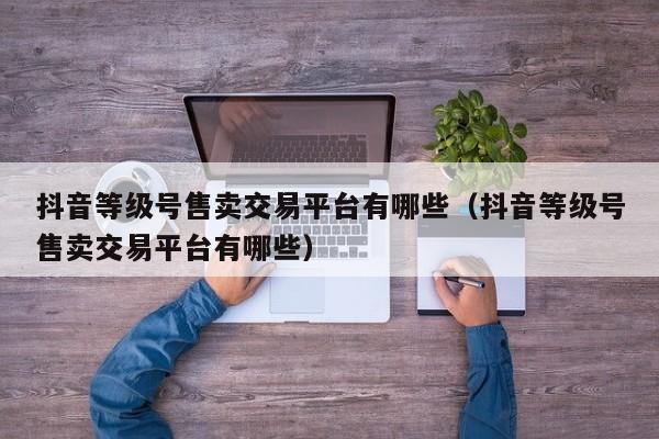 抖音等级号售卖交易平台有哪些(抖音等级号售卖交易平台有哪些) 抖音等级号售卖交易平台有哪些(抖音等级号售卖交易平台有哪些)(图1)