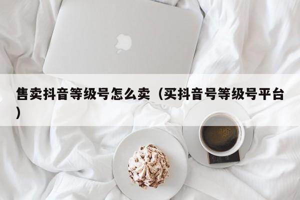 售卖抖音等级号怎么卖(买抖音号等级号平台) 售卖抖音等级号怎么卖(买抖音号等级号平台)(图1)