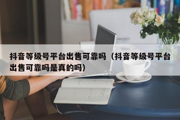 抖音等级号平台出售可靠吗(抖音等级号平台出售可靠吗是真的吗) 抖音等级号平台出售可靠吗(抖音等级号平台出售可靠吗是真的吗)(图1)