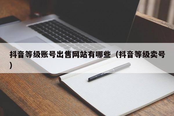 抖音等级账号出售网站有哪些(抖音等级卖号) 抖音等级账号出售网站有哪些(抖音等级卖号)(图1)