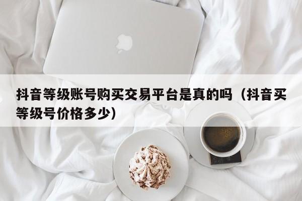 抖音等级账号购买交易平台是真的吗(抖音买等级号价格多少) 抖音等级账号购买交易平台是真的吗(抖音买等级号价格多少)(图1)
