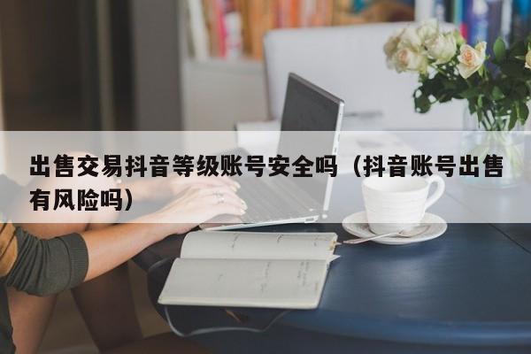 出售交易抖音等级账号安全吗(抖音账号出售有风险吗) 出售交易抖音等级账号安全吗(抖音账号出售有风险吗)(图1)