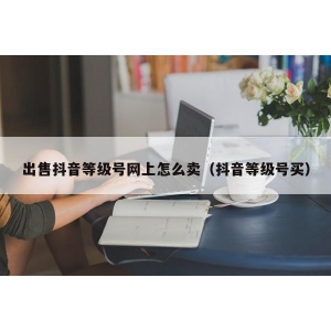 出售抖音等级号网上怎么卖（抖音等级号买）
